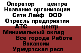 Оператор Call-центра › Название организации ­ Сити Лайф, ООО › Отрасль предприятия ­ АТС, call-центр › Минимальный оклад ­ 24 000 - Все города Работа » Вакансии   . Удмуртская респ.,Сарапул г.